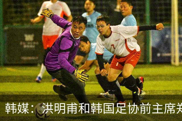 韩媒：洪明甫和韩国足协前主席郑梦奎均确认将出席相关听证会